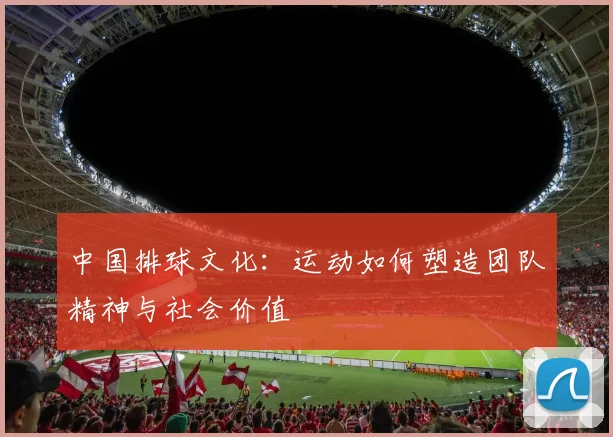 中国排球文化：运动如何塑造团队精神与社会价值