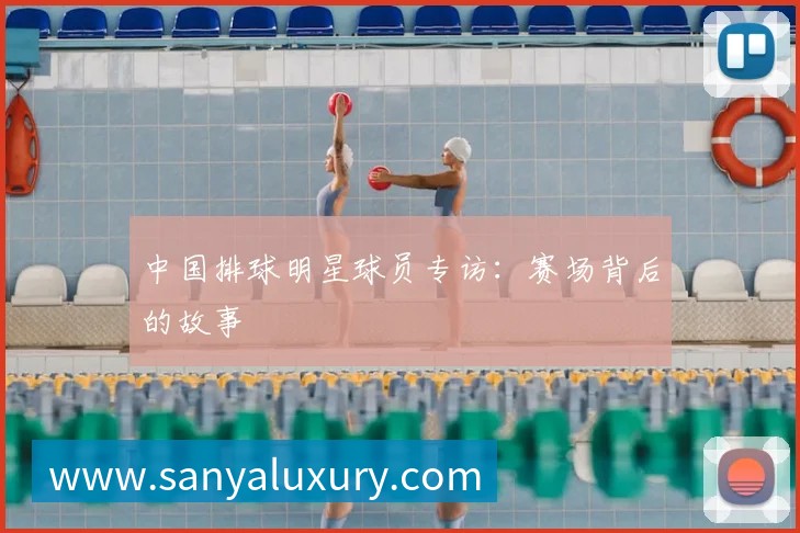 中国排球明星球员专访：赛场背后的故事