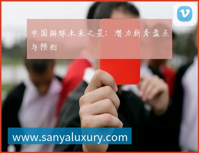 中国排球未来之星：潜力新秀盘点与预测