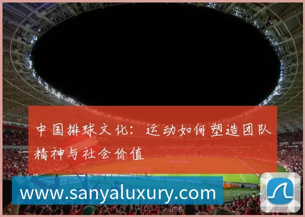 中国排球文化：运动如何塑造团队精神与社会价值